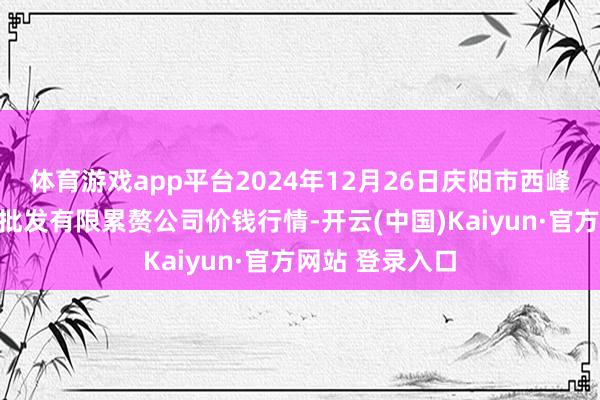 体育游戏app平台2024年12月26日庆阳市西峰西郊瓜果蔬菜批发有限累赘公司价钱行情-开云(中国)Kaiyun·官方网站 登录入口