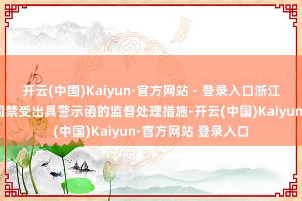 开云(中国)Kaiyun·官方网站 - 登录入口浙江证监局决定对该公司禁受出具警示函的监督处理措施-开云(中国)Kaiyun·官方网站 登录入口