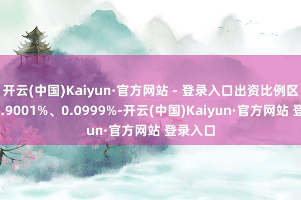 开云(中国)Kaiyun·官方网站 - 登录入口出资比例区分为99.9001%、0.0999%-开云(中国)Kaiyun·官方网站 登录入口