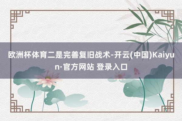 欧洲杯体育　　二是完善复旧战术-开云(中国)Kaiyun·官方网站 登录入口
