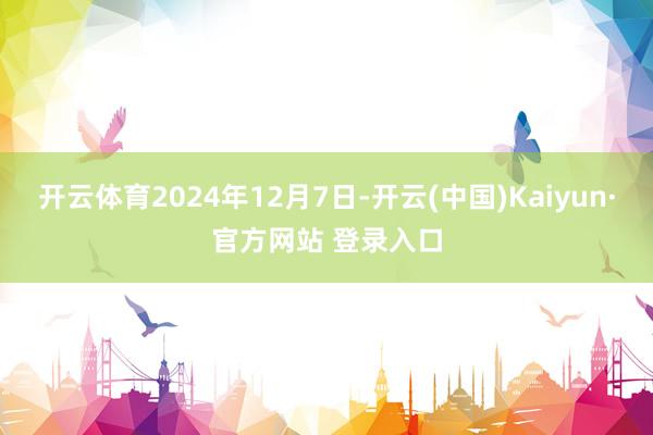 开云体育2024年12月7日-开云(中国)Kaiyun·官方网站 登录入口