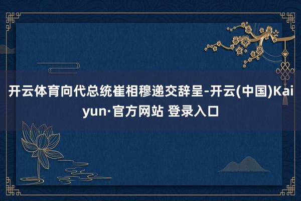开云体育向代总统崔相穆递交辞呈-开云(中国)Kaiyun·官方网站 登录入口