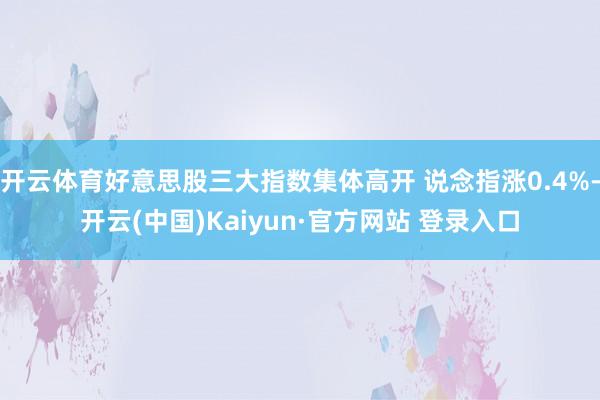 开云体育好意思股三大指数集体高开 说念指涨0.4%-开云(中国)Kaiyun·官方网站 登录入口