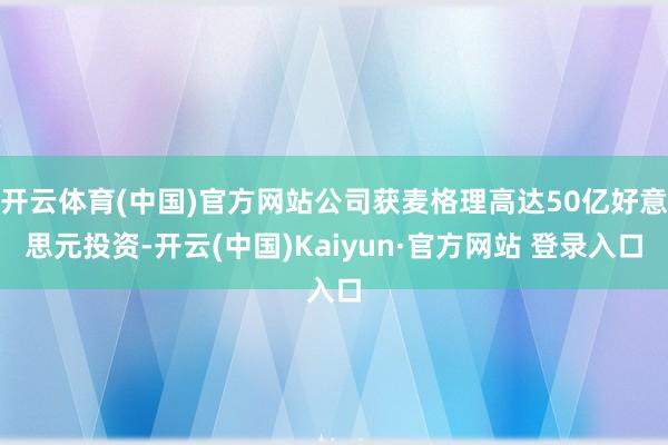 开云体育(中国)官方网站公司获麦格理高达50亿好意思元投资-开云(中国)Kaiyun·官方网站 登录入口