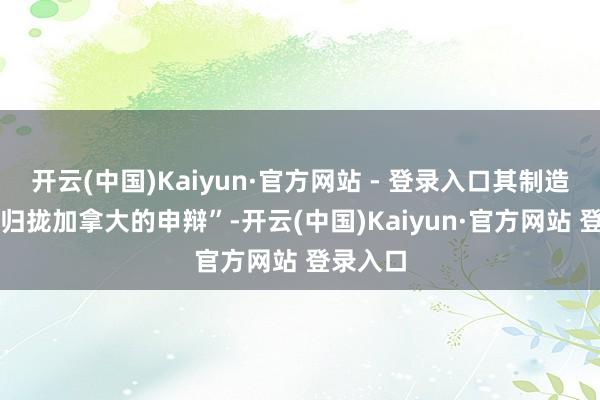 开云(中国)Kaiyun·官方网站 - 登录入口其制造 “对于归拢加拿大的申辩”-开云(中国)Kaiyun·官方网站 登录入口