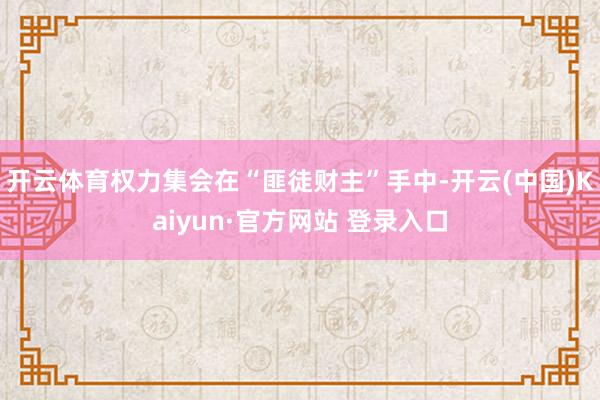 开云体育权力集会在“匪徒财主”手中-开云(中国)Kaiyun·官方网站 登录入口