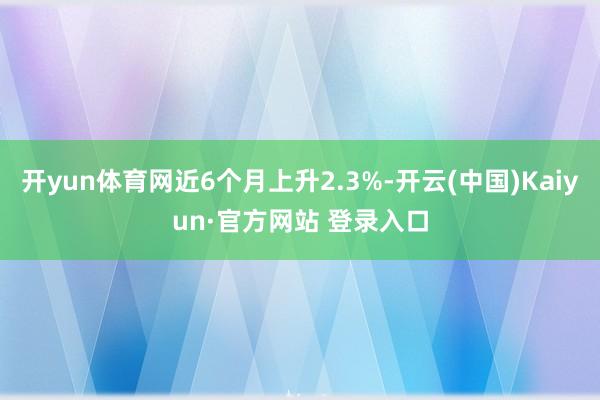 开yun体育网近6个月上升2.3%-开云(中国)Kaiyun·官方网站 登录入口