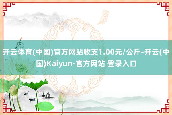 开云体育(中国)官方网站收支1.00元/公斤-开云(中国)Kaiyun·官方网站 登录入口