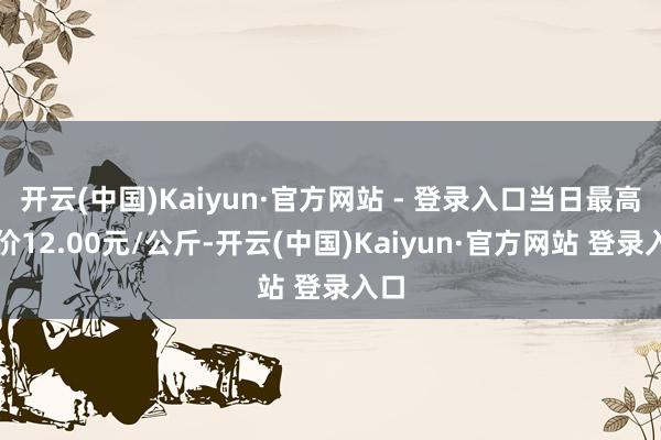 开云(中国)Kaiyun·官方网站 - 登录入口当日最高报价12.00元/公斤-开云(中国)Kaiyun·官方网站 登录入口