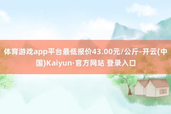 体育游戏app平台最低报价43.00元/公斤-开云(中国)Kaiyun·官方网站 登录入口