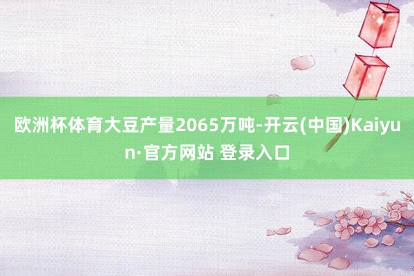 欧洲杯体育大豆产量2065万吨-开云(中国)Kaiyun·官方网站 登录入口