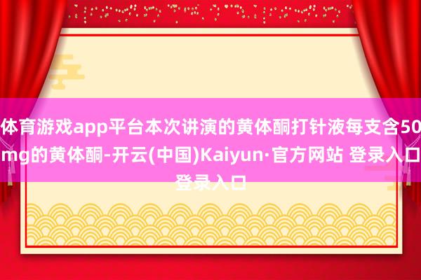 体育游戏app平台本次讲演的黄体酮打针液每支含50mg的黄体酮-开云(中国)Kaiyun·官方网站 登录入口
