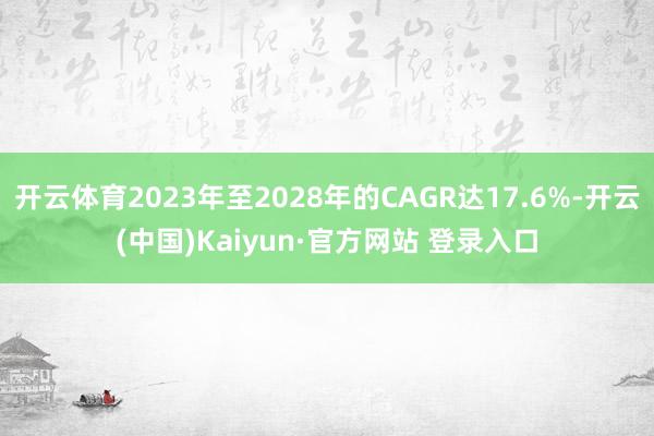 开云体育2023年至2028年的CAGR达17.6%-开云(中国)Kaiyun·官方网站 登录入口