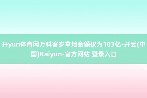 开yun体育网万科客岁拿地金额仅为103亿-开云(中国)Kaiyun·官方网站 登录入口