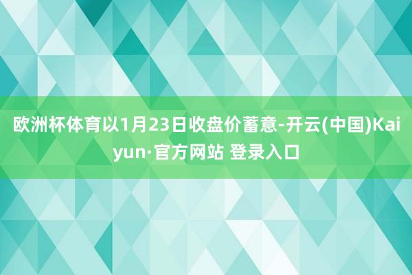 欧洲杯体育以1月23日收盘价蓄意-开云(中国)Kaiyun·官方网站 登录入口