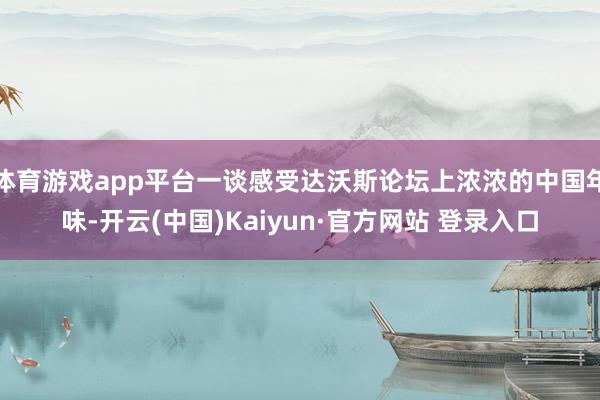 体育游戏app平台一谈感受达沃斯论坛上浓浓的中国年味-开云(中国)Kaiyun·官方网站 登录入口