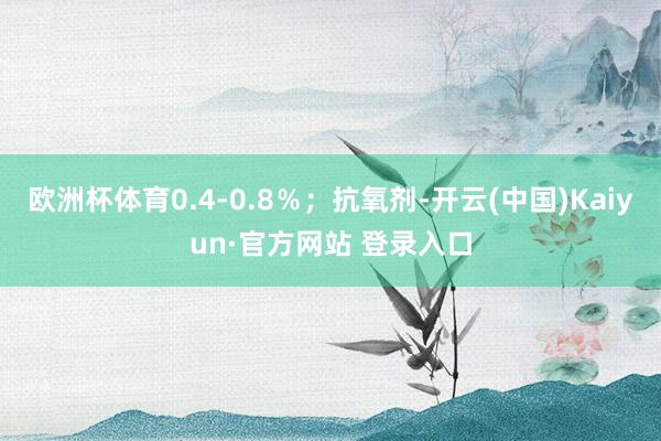欧洲杯体育0.4‑0.8％；抗氧剂-开云(中国)Kaiyun·官方网站 登录入口