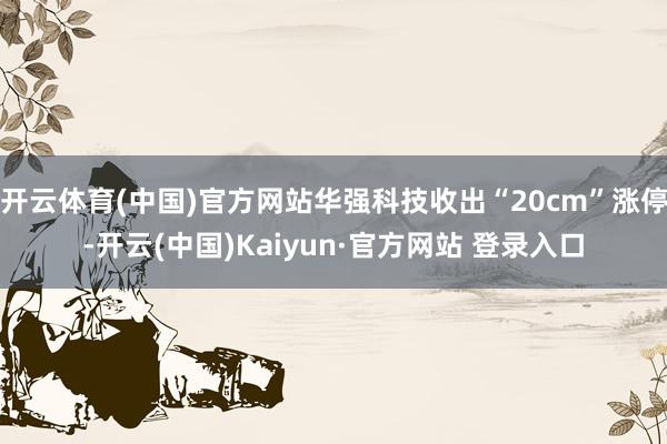 开云体育(中国)官方网站华强科技收出“20cm”涨停-开云(中国)Kaiyun·官方网站 登录入口