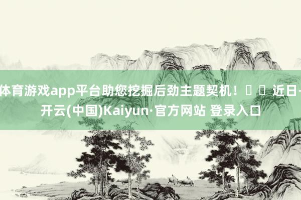 体育游戏app平台助您挖掘后劲主题契机！		近日-开云(中国)Kaiyun·官方网站 登录入口