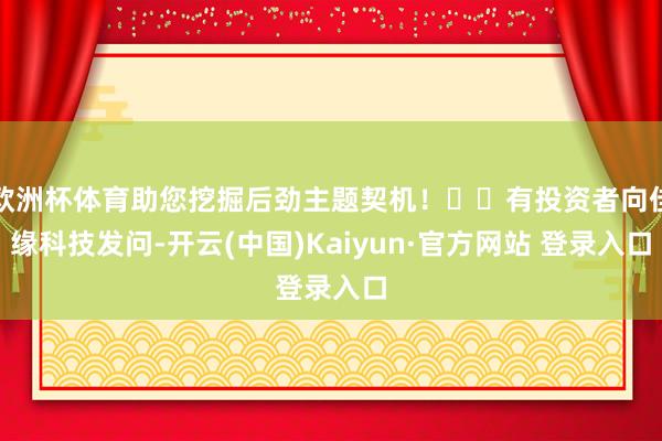 欧洲杯体育助您挖掘后劲主题契机！		有投资者向佳缘科技发问-开云(中国)Kaiyun·官方网站 登录入口