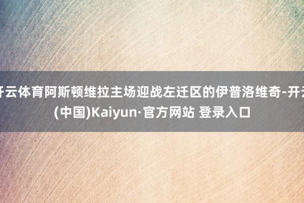 开云体育阿斯顿维拉主场迎战左迁区的伊普洛维奇-开云(中国)Kaiyun·官方网站 登录入口