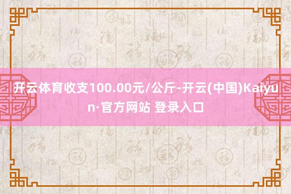 开云体育收支100.00元/公斤-开云(中国)Kaiyun·官方网站 登录入口