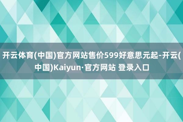 开云体育(中国)官方网站售价599好意思元起-开云(中国)Kaiyun·官方网站 登录入口
