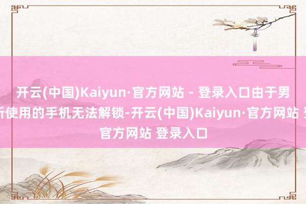 开云(中国)Kaiyun·官方网站 - 登录入口由于男儿生前所使用的手机无法解锁-开云(中国)Kaiyun·官方网站 登录入口