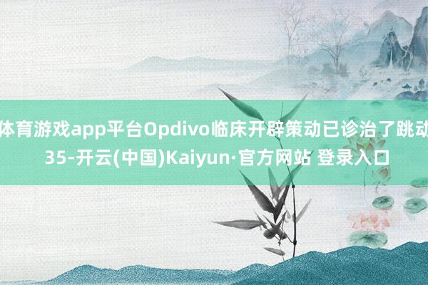 体育游戏app平台Opdivo临床开辟策动已诊治了跳动 35-开云(中国)Kaiyun·官方网站 登录入口