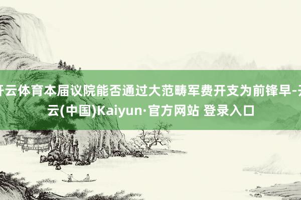 开云体育本届议院能否通过大范畴军费开支为前锋早-开云(中国)Kaiyun·官方网站 登录入口