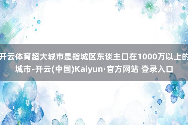 开云体育超大城市是指城区东谈主口在1000万以上的城市-开云(中国)Kaiyun·官方网站 登录入口