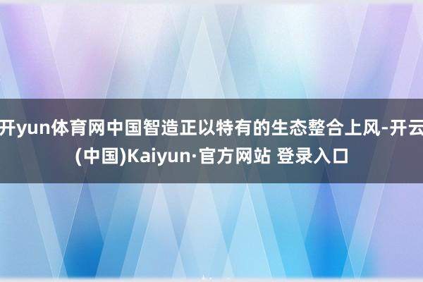 开yun体育网中国智造正以特有的生态整合上风-开云(中国)Kaiyun·官方网站 登录入口