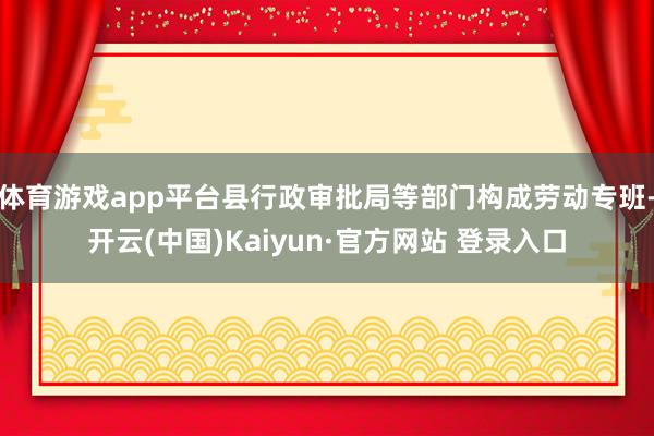 体育游戏app平台县行政审批局等部门构成劳动专班-开云(中国)Kaiyun·官方网站 登录入口