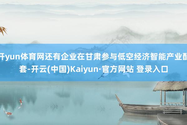 开yun体育网还有企业在甘肃参与低空经济智能产业配套-开云(中国)Kaiyun·官方网站 登录入口