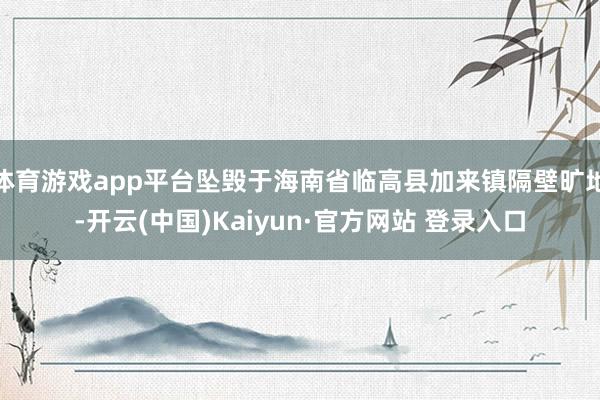 体育游戏app平台坠毁于海南省临高县加来镇隔壁旷地-开云(中国)Kaiyun·官方网站 登录入口