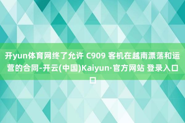 开yun体育网终了允许 C909 客机在越南漂荡和运营的合同-开云(中国)Kaiyun·官方网站 登录入口
