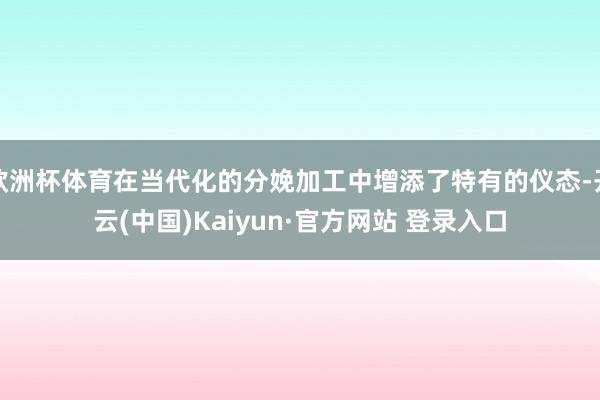 欧洲杯体育在当代化的分娩加工中增添了特有的仪态-开云(中国)Kaiyun·官方网站 登录入口