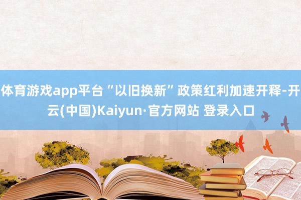 体育游戏app平台“以旧换新”政策红利加速开释-开云(中国)Kaiyun·官方网站 登录入口
