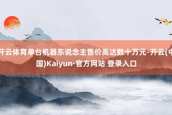 开云体育单台机器东说念主售价高达数十万元-开云(中国)Kaiyun·官方网站 登录入口