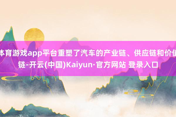 体育游戏app平台重塑了汽车的产业链、供应链和价值链-开云(中国)Kaiyun·官方网站 登录入口
