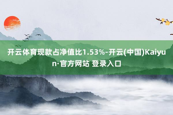开云体育现款占净值比1.53%-开云(中国)Kaiyun·官方网站 登录入口