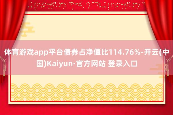 体育游戏app平台债券占净值比114.76%-开云(中国)Kaiyun·官方网站 登录入口