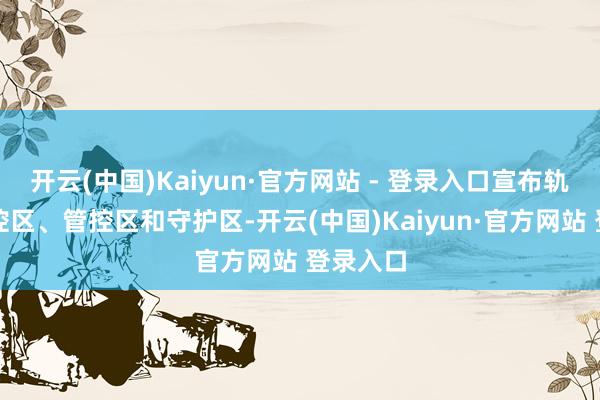 开云(中国)Kaiyun·官方网站 - 登录入口宣布轨则新封控区、管控区和守护区-开云(中国)Kaiyun·官方网站 登录入口