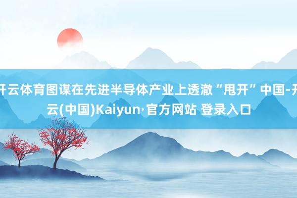 开云体育图谋在先进半导体产业上透澈“甩开”中国-开云(中国)Kaiyun·官方网站 登录入口