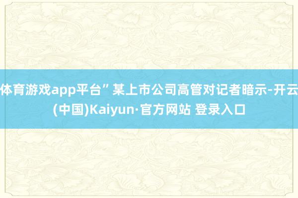 体育游戏app平台”某上市公司高管对记者暗示-开云(中国)Kaiyun·官方网站 登录入口