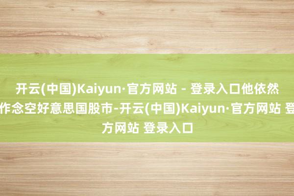 开云(中国)Kaiyun·官方网站 - 登录入口他依然倾向于作念空好意思国股市-开云(中国)Kaiyun·官方网站 登录入口
