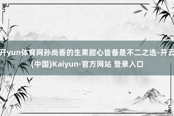 开yun体育网孙尚香的生果甜心皆备是不二之选-开云(中国)Kaiyun·官方网站 登录入口
