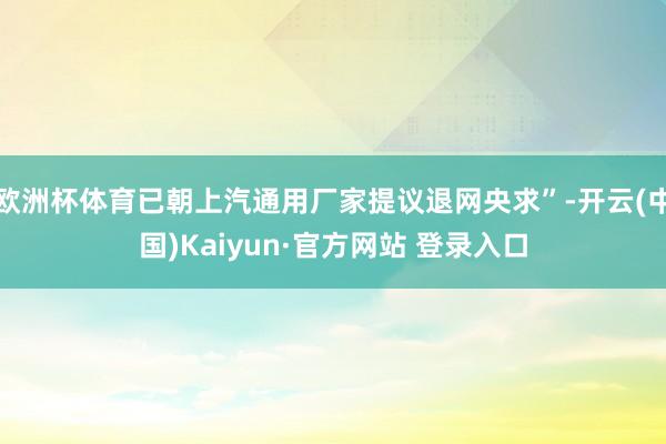 欧洲杯体育已朝上汽通用厂家提议退网央求”-开云(中国)Kaiyun·官方网站 登录入口