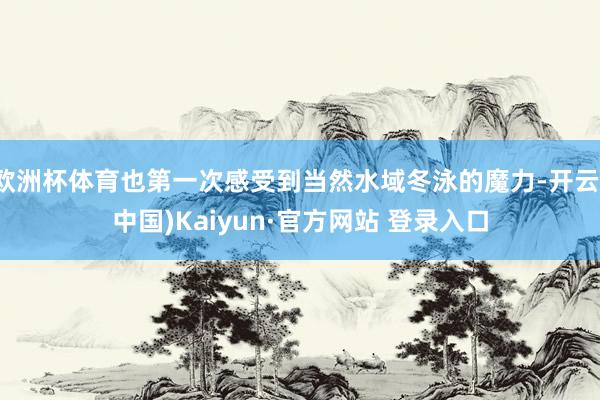 欧洲杯体育也第一次感受到当然水域冬泳的魔力-开云(中国)Kaiyun·官方网站 登录入口