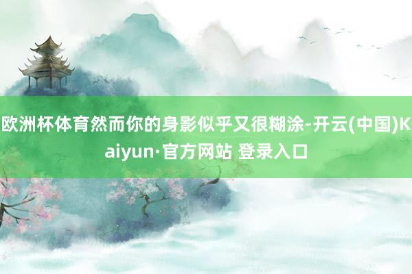 欧洲杯体育然而你的身影似乎又很糊涂-开云(中国)Kaiyun·官方网站 登录入口